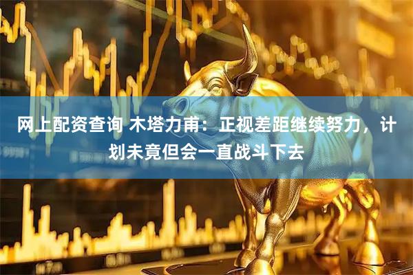 网上配资查询 木塔力甫：正视差距继续努力，计划未竟但会一直战斗下去