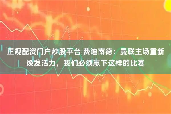 正规配资门户炒股平台 费迪南德：曼联主场重新焕发活力，我们必须赢下这样的比赛