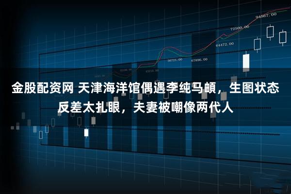 金股配资网 天津海洋馆偶遇李纯马頔，生图状态反差太扎眼，夫妻被嘲像两代人