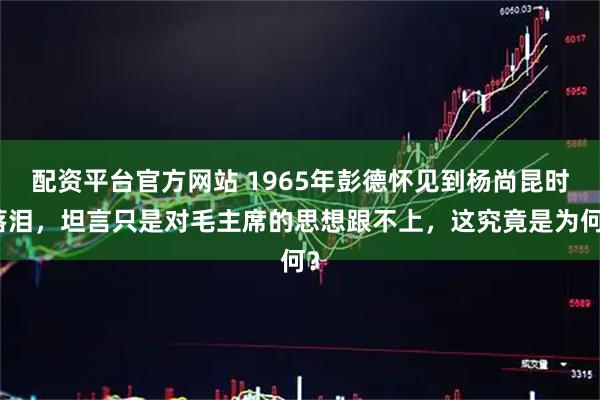 配资平台官方网站 1965年彭德怀见到杨尚昆时落泪，坦言只是对毛主席的思想跟不上，这究竟是为何？
