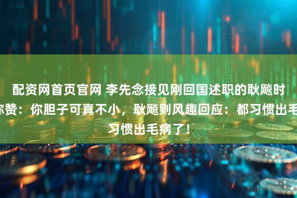 配资网首页官网 李先念接见刚回国述职的耿飚时开口称赞：你胆子可真不小，耿飚则风趣回应：都习惯出毛病了！
